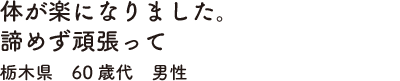 体が楽になりました。諦めず頑張って栃木県　60歳代　男性