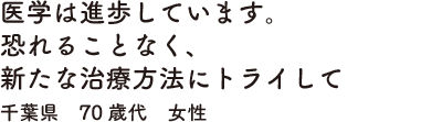 医学は進歩しています。恐れることなく、新たな治療方法にトライして千葉県　70歳代　女性