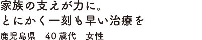 家族の支えが力に。とにかく一刻も早い治療を鹿児島県　40歳代　女性