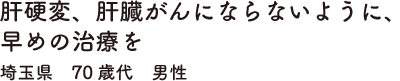 肝硬変、肝臓がんにならないように、早めの治療を埼玉県　70歳代　男性