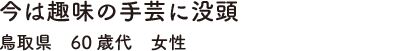 今は趣味の手芸に没頭鳥取県　60歳代　女性