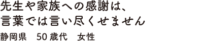 先生や家族への感謝は、言葉では言い尽くせません　静岡県　50歳代　女性