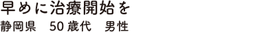 早めに治療開始を　静岡県　50歳代　男性