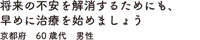 将来の不安を解消するためにも、早めに治療を始めましょう　京都府　60歳代　男性