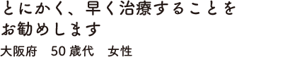 とにかく、早く治療することをお勧めします　大阪府　50歳代　女性