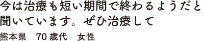 今は治療も短い期間で終わるようだと聞いています。ぜひ治療して　熊本県　70歳代　女性