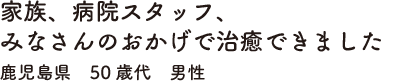 家族、病院スタッフ、みなさんのおかげで治癒できました　鹿児島県　50歳代　男性