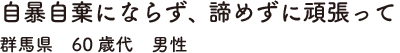 自暴自棄にならず、諦めずに頑張って　群馬県　60歳代　男性