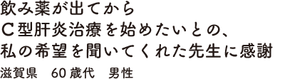 飲み薬が出てからＣ型肝炎治療を始めたいとの、私の希望を聞いてくれた先生に感謝　滋賀県　60歳代　男性