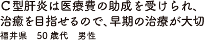 Ｃ型肝炎は医療費の助成を受けられ、治癒を目指せるので、早期の治療が大切　福井県　50歳代　男性