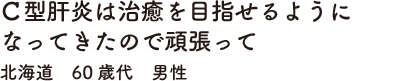 Ｃ型肝炎は治癒を目指せるようになってきたので頑張って　北海道　60歳代　男性