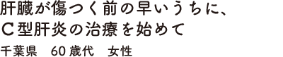 肝臓が傷つく前の早いうちに、Ｃ型肝炎の治療を始めて　千葉県　60歳代　女性