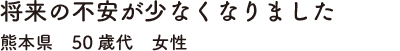 将来の不安が少なくなりました　熊本県　50歳代　女性