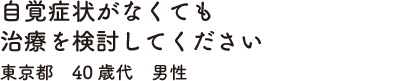 自覚症状がなくても治療を検討してください　東京都　40歳代　男性