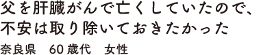父を肝臓がんで亡くしていたので、不安は取り除いておきたかった　奈良県　60歳代　女性