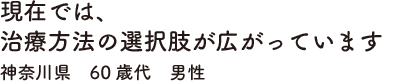 現在では、治療方法の選択肢が広がっています　神奈川県　60歳代　男性