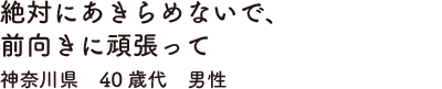 絶対にあきらめないで、前向きに頑張って　神奈川県　40歳代　男性