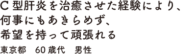 C型肝炎を治癒させた経験により、何事にもあきらめず、希望を持って頑張れる　東京都　60歳代　男性