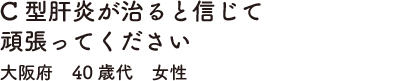 C型肝炎が治ると信じて頑張ってください　大阪府　40歳代　女性