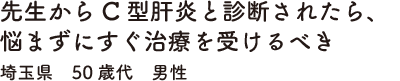 先生からC型肝炎と診断されたら、悩まずにすぐ治療を受けるべき　埼玉県　50歳代　男性