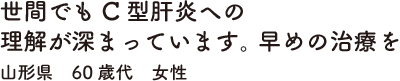 世間でもC型肝炎への理解が深まっています。早めの治療を　山形県　60歳代　女性