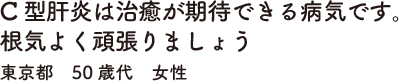 C型肝炎は治癒が期待できる病気です。根気よく頑張りましょう　東京都　50歳代　女性