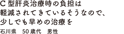 C型肝炎治療時の負担は軽減されてきているそうなので、少しでも早めの治療を　石川県　50歳代　男性