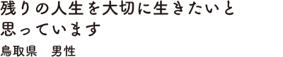 残りの人生を大切に生きたいと思っています　鳥取県　男性