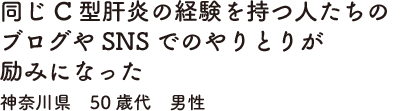 同じC型肝炎の経験を持つ人たちのブログやSNSでのやりとりが励みになった　神奈川県　50歳代　男性