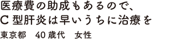 医療費の助成もあるので、C型肝炎は早いうちに治療を　東京都　40歳代　女性