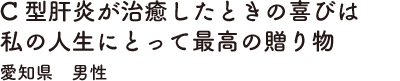 C型肝炎が治癒したときの喜びは私の人生にとって最高の贈り物　愛知県　男性