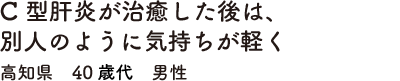C型肝炎が治癒した後は、別人のように気持ちが軽く　高知県　40歳代　男性