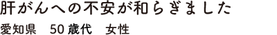 肝がんへの不安が和らぎました　愛知県　50歳代　女性
