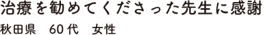 治療を勧めてくださった先生に感謝　秋田県　60代　女性