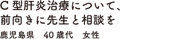 C型肝炎治療について、前向きに先生と相談を　鹿児島県　40歳代　女性