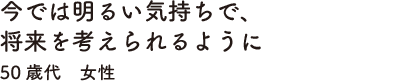 今では明るい気持ちで、将来を考えられるように　50歳代　女性